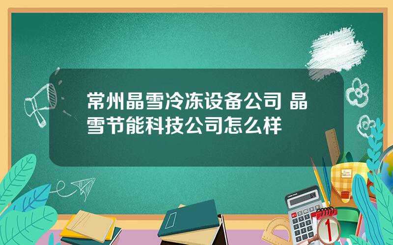 常州晶雪冷冻设备公司 晶雪节能科技公司怎么样